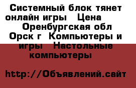 Системный блок тянет онлайн-игры › Цена ­ 5 500 - Оренбургская обл., Орск г. Компьютеры и игры » Настольные компьютеры   